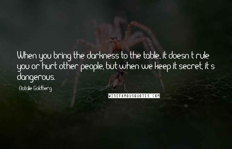 Natalie Goldberg Quotes: When you bring the darkness to the table, it doesn't rule you or hurt other people, but when we keep it secret, it's dangerous.