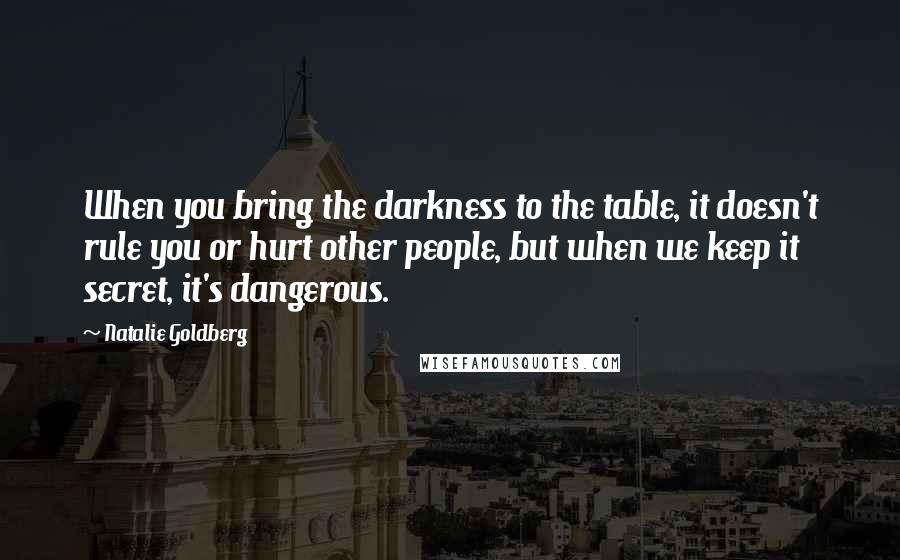 Natalie Goldberg Quotes: When you bring the darkness to the table, it doesn't rule you or hurt other people, but when we keep it secret, it's dangerous.