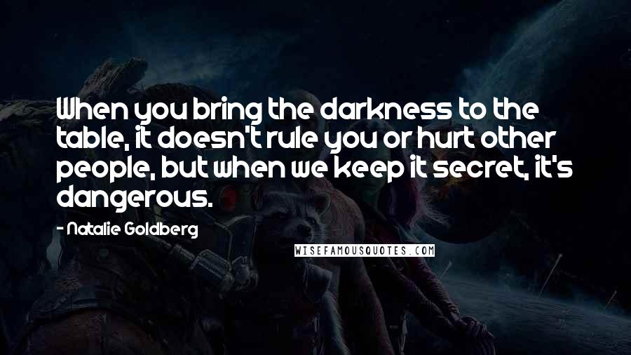 Natalie Goldberg Quotes: When you bring the darkness to the table, it doesn't rule you or hurt other people, but when we keep it secret, it's dangerous.