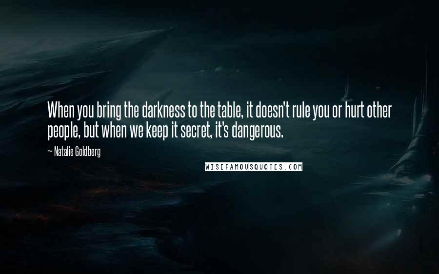 Natalie Goldberg Quotes: When you bring the darkness to the table, it doesn't rule you or hurt other people, but when we keep it secret, it's dangerous.