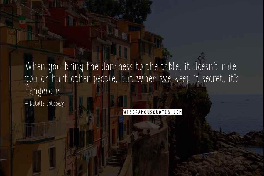 Natalie Goldberg Quotes: When you bring the darkness to the table, it doesn't rule you or hurt other people, but when we keep it secret, it's dangerous.