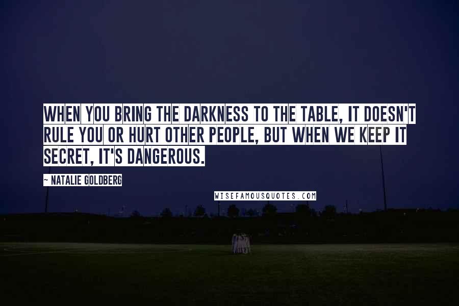 Natalie Goldberg Quotes: When you bring the darkness to the table, it doesn't rule you or hurt other people, but when we keep it secret, it's dangerous.