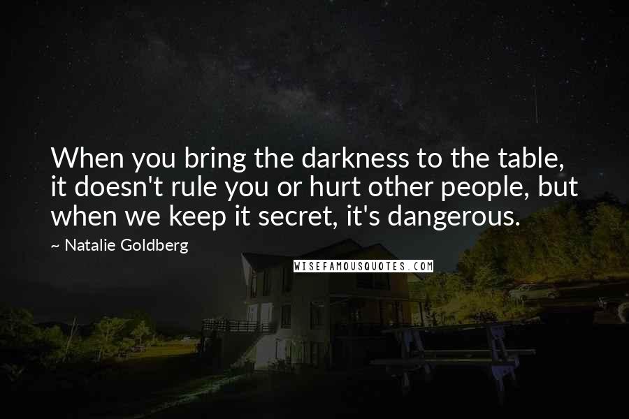 Natalie Goldberg Quotes: When you bring the darkness to the table, it doesn't rule you or hurt other people, but when we keep it secret, it's dangerous.