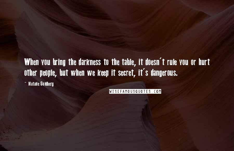 Natalie Goldberg Quotes: When you bring the darkness to the table, it doesn't rule you or hurt other people, but when we keep it secret, it's dangerous.