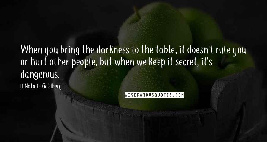 Natalie Goldberg Quotes: When you bring the darkness to the table, it doesn't rule you or hurt other people, but when we keep it secret, it's dangerous.