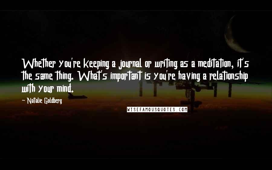 Natalie Goldberg Quotes: Whether you're keeping a journal or writing as a meditation, it's the same thing. What's important is you're having a relationship with your mind.