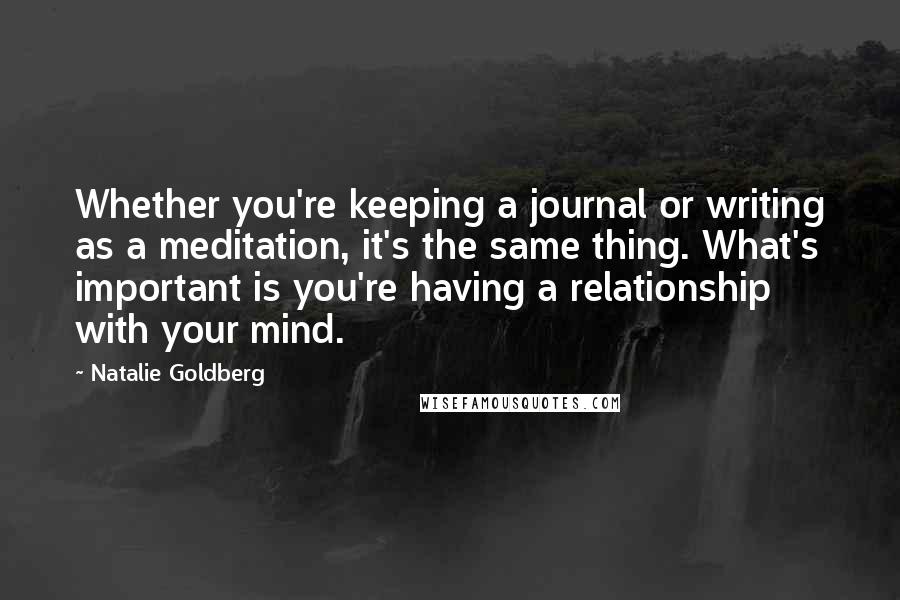 Natalie Goldberg Quotes: Whether you're keeping a journal or writing as a meditation, it's the same thing. What's important is you're having a relationship with your mind.