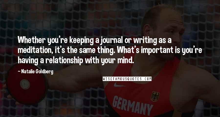 Natalie Goldberg Quotes: Whether you're keeping a journal or writing as a meditation, it's the same thing. What's important is you're having a relationship with your mind.