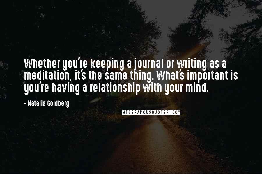 Natalie Goldberg Quotes: Whether you're keeping a journal or writing as a meditation, it's the same thing. What's important is you're having a relationship with your mind.