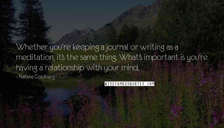 Natalie Goldberg Quotes: Whether you're keeping a journal or writing as a meditation, it's the same thing. What's important is you're having a relationship with your mind.