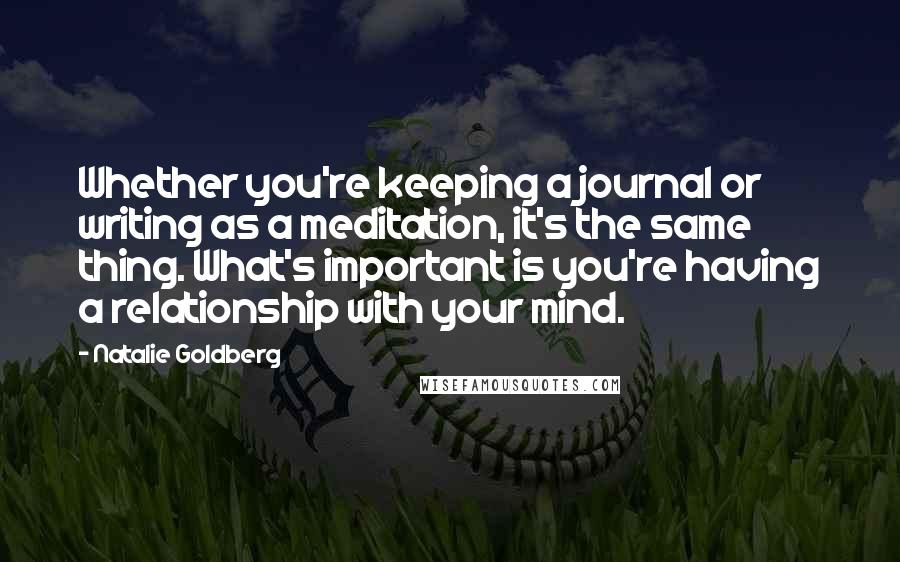 Natalie Goldberg Quotes: Whether you're keeping a journal or writing as a meditation, it's the same thing. What's important is you're having a relationship with your mind.