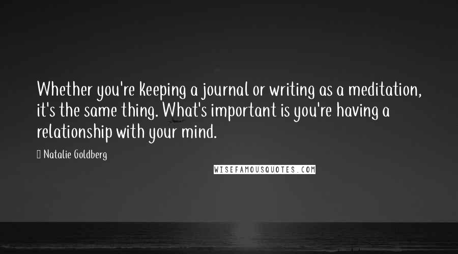 Natalie Goldberg Quotes: Whether you're keeping a journal or writing as a meditation, it's the same thing. What's important is you're having a relationship with your mind.