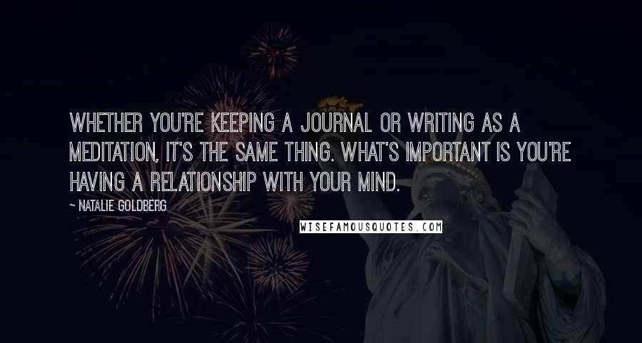 Natalie Goldberg Quotes: Whether you're keeping a journal or writing as a meditation, it's the same thing. What's important is you're having a relationship with your mind.