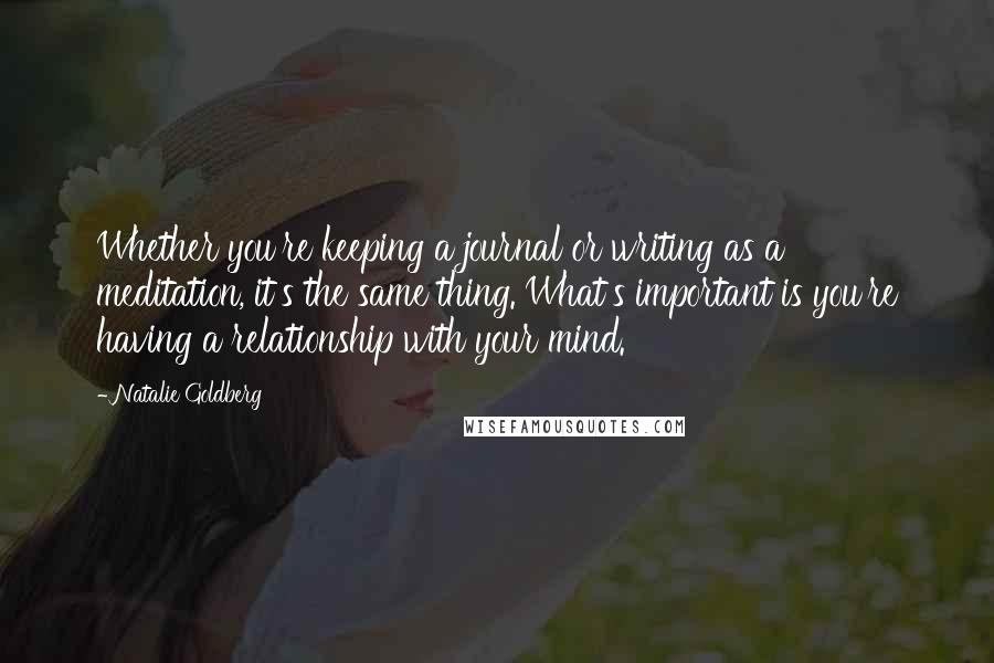 Natalie Goldberg Quotes: Whether you're keeping a journal or writing as a meditation, it's the same thing. What's important is you're having a relationship with your mind.