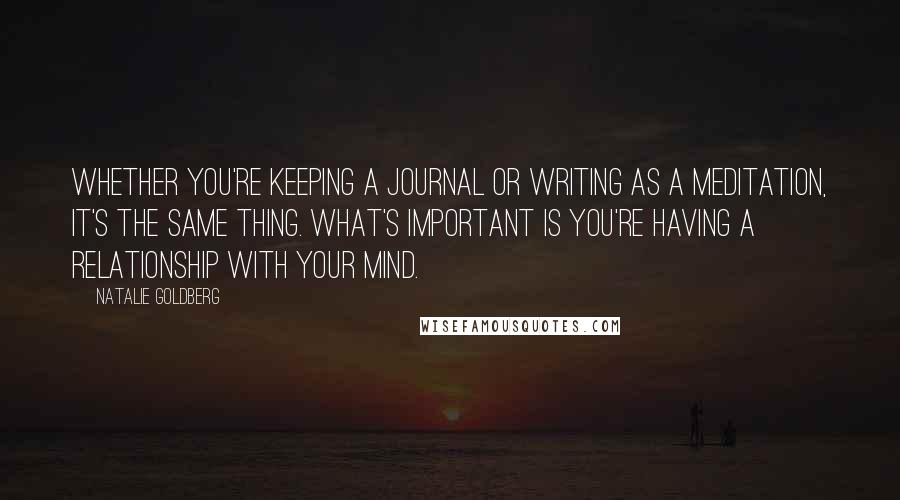 Natalie Goldberg Quotes: Whether you're keeping a journal or writing as a meditation, it's the same thing. What's important is you're having a relationship with your mind.
