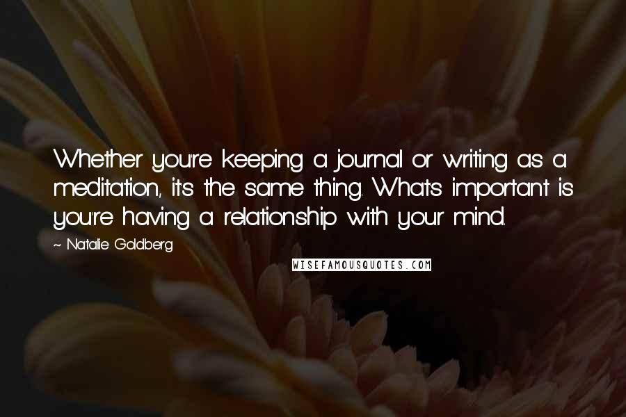 Natalie Goldberg Quotes: Whether you're keeping a journal or writing as a meditation, it's the same thing. What's important is you're having a relationship with your mind.