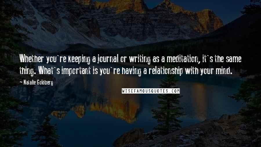 Natalie Goldberg Quotes: Whether you're keeping a journal or writing as a meditation, it's the same thing. What's important is you're having a relationship with your mind.