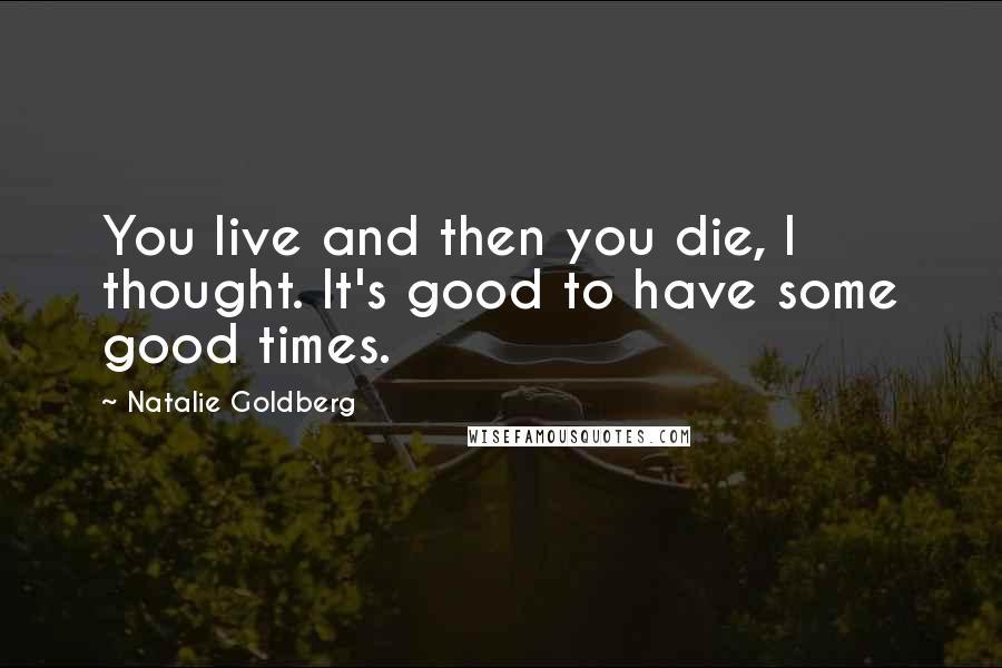 Natalie Goldberg Quotes: You live and then you die, I thought. It's good to have some good times.