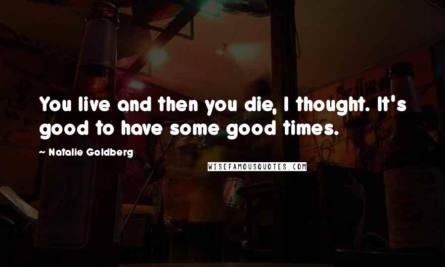 Natalie Goldberg Quotes: You live and then you die, I thought. It's good to have some good times.