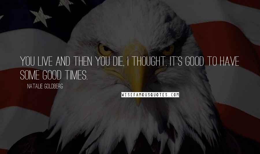 Natalie Goldberg Quotes: You live and then you die, I thought. It's good to have some good times.