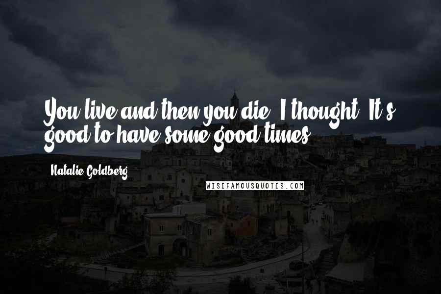 Natalie Goldberg Quotes: You live and then you die, I thought. It's good to have some good times.