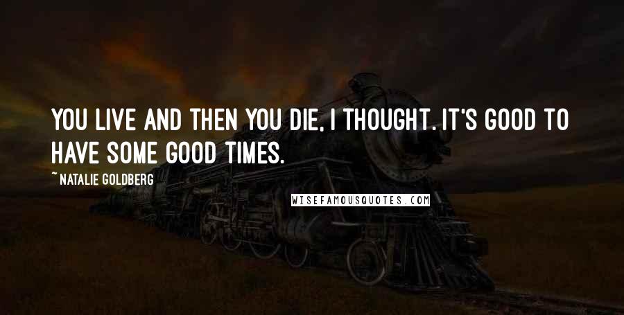 Natalie Goldberg Quotes: You live and then you die, I thought. It's good to have some good times.