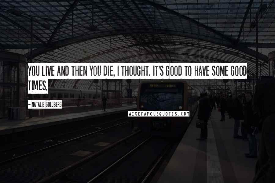 Natalie Goldberg Quotes: You live and then you die, I thought. It's good to have some good times.