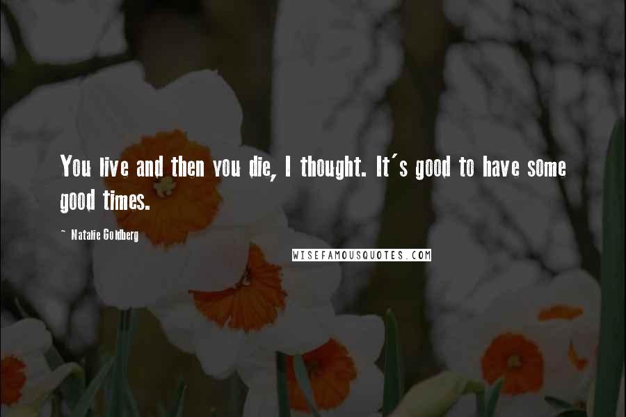 Natalie Goldberg Quotes: You live and then you die, I thought. It's good to have some good times.