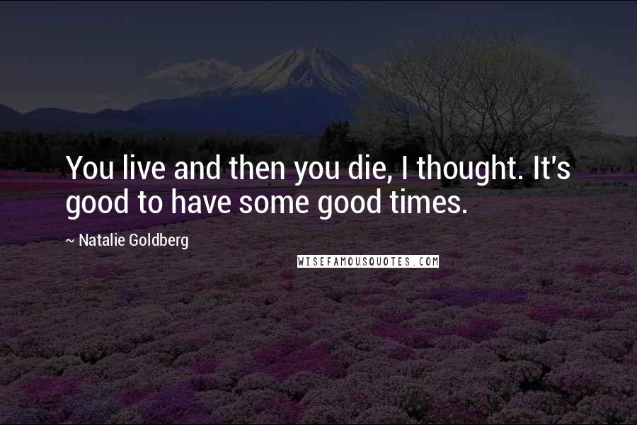 Natalie Goldberg Quotes: You live and then you die, I thought. It's good to have some good times.