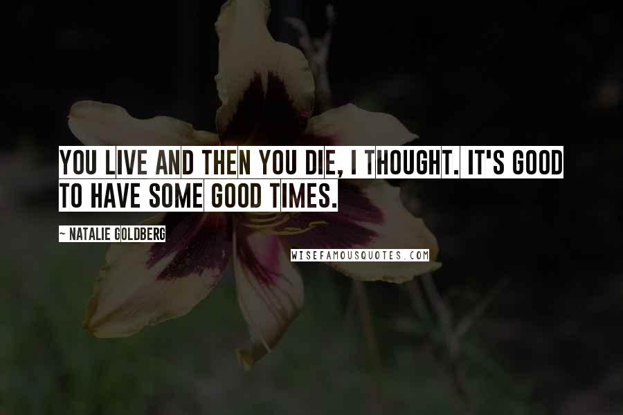 Natalie Goldberg Quotes: You live and then you die, I thought. It's good to have some good times.