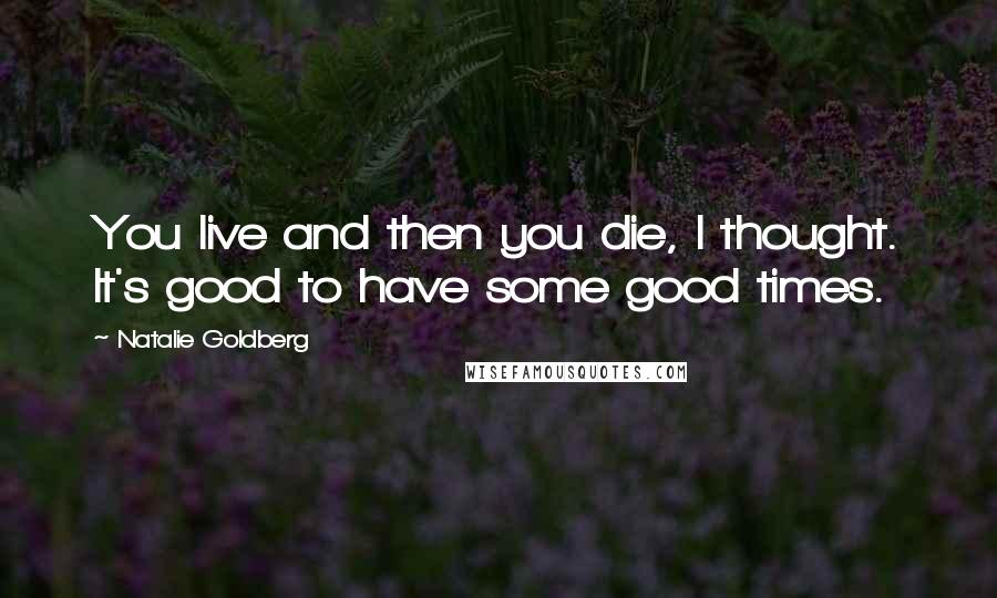 Natalie Goldberg Quotes: You live and then you die, I thought. It's good to have some good times.