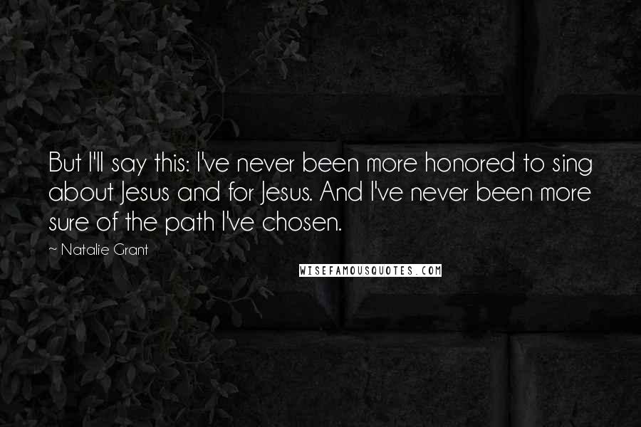 Natalie Grant Quotes: But I'll say this: I've never been more honored to sing about Jesus and for Jesus. And I've never been more sure of the path I've chosen.