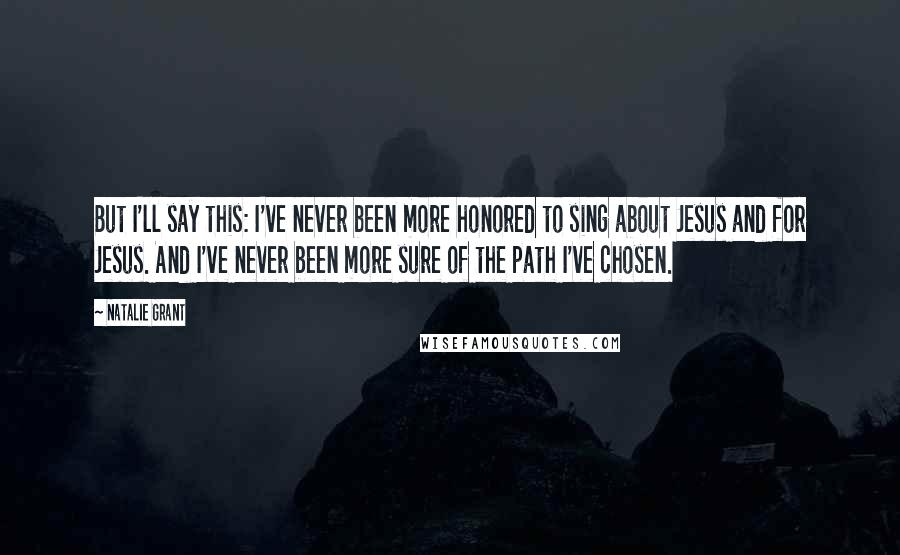 Natalie Grant Quotes: But I'll say this: I've never been more honored to sing about Jesus and for Jesus. And I've never been more sure of the path I've chosen.