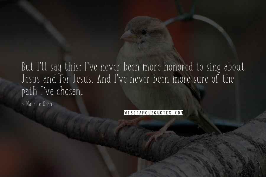 Natalie Grant Quotes: But I'll say this: I've never been more honored to sing about Jesus and for Jesus. And I've never been more sure of the path I've chosen.