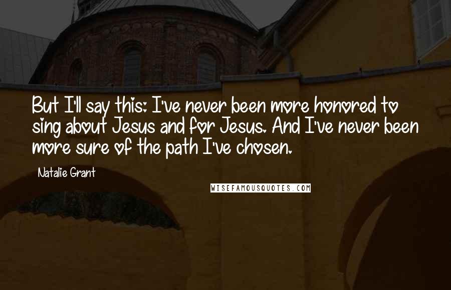 Natalie Grant Quotes: But I'll say this: I've never been more honored to sing about Jesus and for Jesus. And I've never been more sure of the path I've chosen.