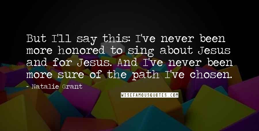 Natalie Grant Quotes: But I'll say this: I've never been more honored to sing about Jesus and for Jesus. And I've never been more sure of the path I've chosen.