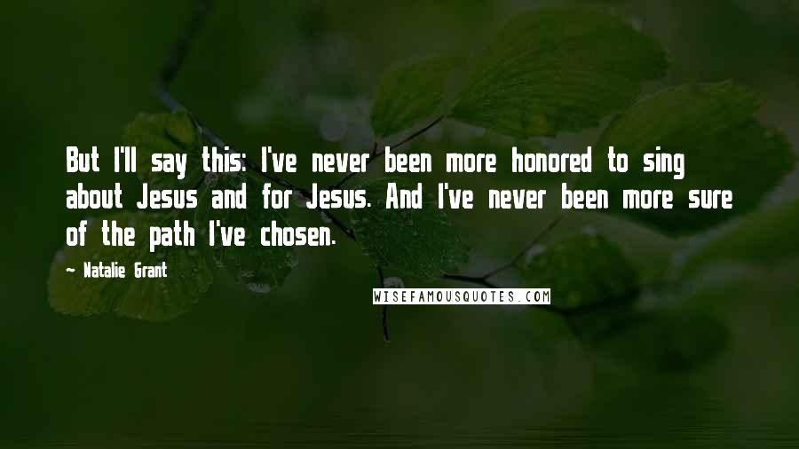 Natalie Grant Quotes: But I'll say this: I've never been more honored to sing about Jesus and for Jesus. And I've never been more sure of the path I've chosen.