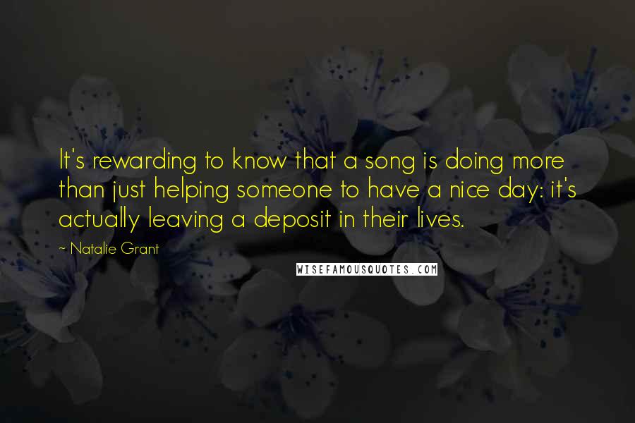 Natalie Grant Quotes: It's rewarding to know that a song is doing more than just helping someone to have a nice day: it's actually leaving a deposit in their lives.