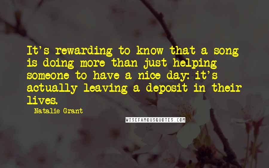 Natalie Grant Quotes: It's rewarding to know that a song is doing more than just helping someone to have a nice day: it's actually leaving a deposit in their lives.