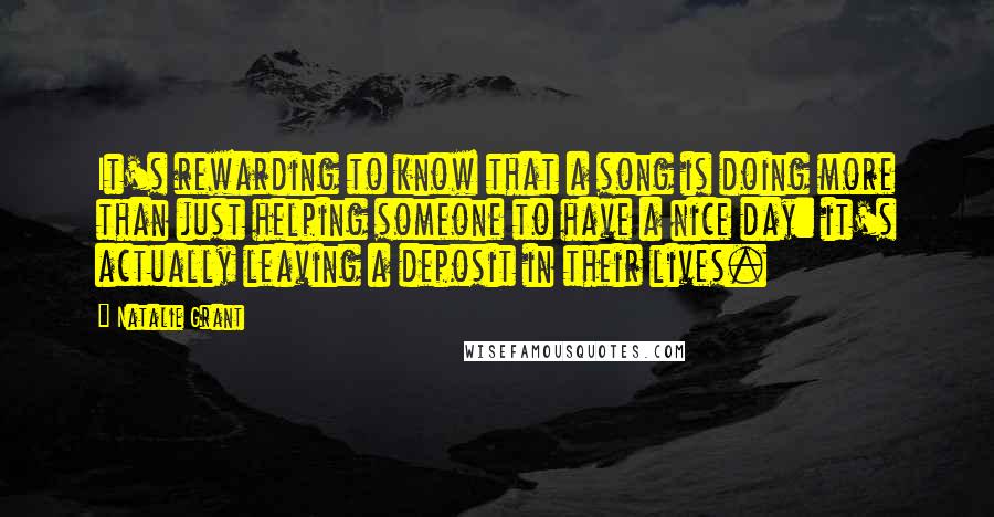 Natalie Grant Quotes: It's rewarding to know that a song is doing more than just helping someone to have a nice day: it's actually leaving a deposit in their lives.