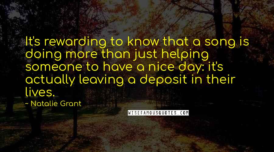 Natalie Grant Quotes: It's rewarding to know that a song is doing more than just helping someone to have a nice day: it's actually leaving a deposit in their lives.