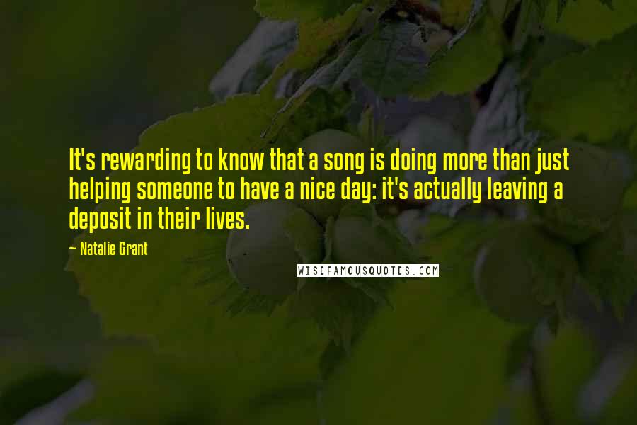 Natalie Grant Quotes: It's rewarding to know that a song is doing more than just helping someone to have a nice day: it's actually leaving a deposit in their lives.