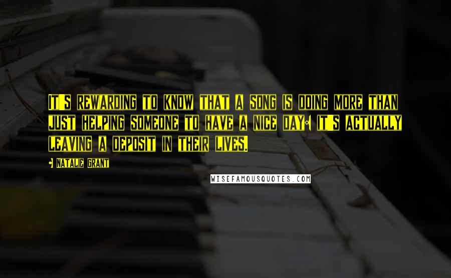 Natalie Grant Quotes: It's rewarding to know that a song is doing more than just helping someone to have a nice day: it's actually leaving a deposit in their lives.