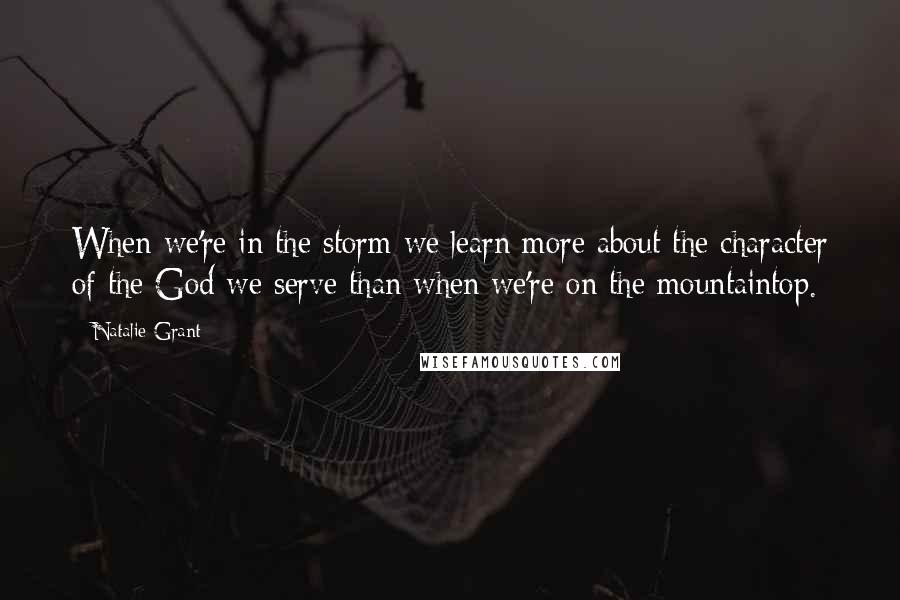 Natalie Grant Quotes: When we're in the storm we learn more about the character of the God we serve than when we're on the mountaintop.