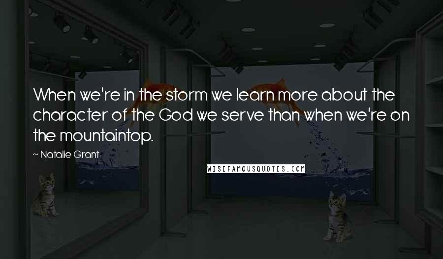 Natalie Grant Quotes: When we're in the storm we learn more about the character of the God we serve than when we're on the mountaintop.