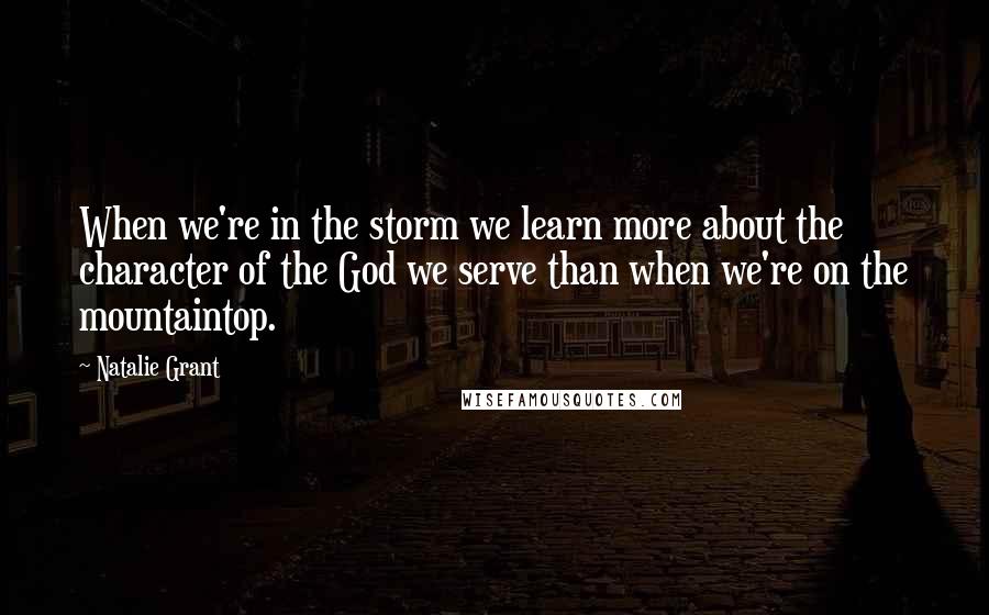 Natalie Grant Quotes: When we're in the storm we learn more about the character of the God we serve than when we're on the mountaintop.