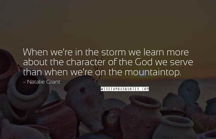 Natalie Grant Quotes: When we're in the storm we learn more about the character of the God we serve than when we're on the mountaintop.