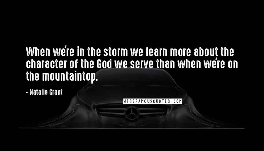 Natalie Grant Quotes: When we're in the storm we learn more about the character of the God we serve than when we're on the mountaintop.