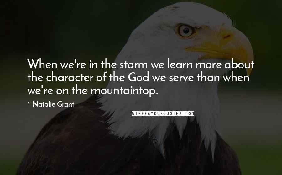 Natalie Grant Quotes: When we're in the storm we learn more about the character of the God we serve than when we're on the mountaintop.