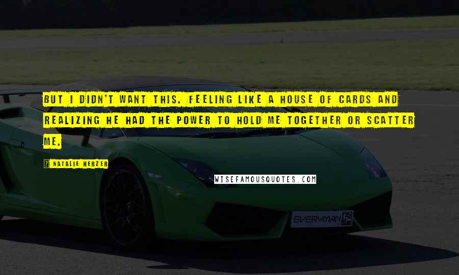 Natalie Herzer Quotes: But I didn't want this. Feeling like a house of cards and realizing he had the power to hold me together or scatter me.